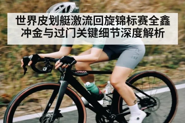 世界皮划艇激流回旋锦标赛全鑫冲金与过门关键细节深度解析